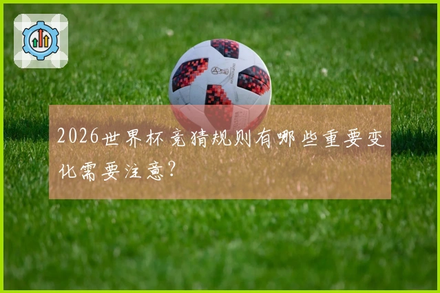 2026世界杯竞猜规则有哪些重要变化需要注意？